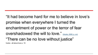 “It had become hard for me to believe in love’s
promise when everywhere I turned the
enchantment of power or the terror of fear
overshadowed the will to love.” (Hooks, 2000, p. xvi)
“There can be no love without justice”
hooks - all about love p. 19
 