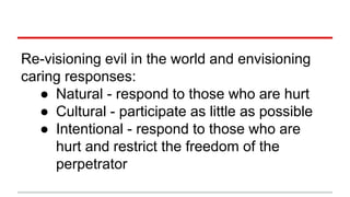 Re-visioning evil in the world and envisioning
caring responses:
● Natural - respond to those who are hurt
● Cultural - participate as little as possible
● Intentional - respond to those who are
hurt and restrict the freedom of the
perpetrator
 