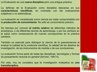 La Evaluación es una nueva disciplina pero una antigua práctica. La  defensa de la Evaluación como disciplina descansa en sus características  científicas en contraste con las evaluaciones subjetivas o no sistemáticas. La  evaluación es considerada como ciencia por estar comprometida con la pro- ducción de conocimiento, y no sólo conocimiento práctico; la evaluación,  desde el punto de vista de la práctica, se interesa por conocer el mérito rela- tivo de diferentes métodos de enseñanza, o de diferentes teorías de aprendi- zaje, o por los cambios en la salud como consecuencia de nuevas concepcio- nes en la práctica sanitaria. Pero también la evaluación es esencial para  distinguir la ciencia de la pseudociencia al evaluar la calidad de la evidencia  científica, la calidad de los diseños de investigación, de los instrumentos de  Tiedida, de sus conclusiones, la calidad de los procedimientos en ingeniería,  en las matemáticas, en los procesos judiciales. En el sentido de proceso inte- lectual, la evaluación forma parte de todas las disciplinas, tecnologías,  nianualidades y de pensamiento racional en general (Scriven, 1991:4). La Evaluación es una  nueva disciplina  pero una antigua práctica. La defensa de la Evaluación como disciplina descansa en sus  características científicas , en contraste con las evaluaciones subjetivas o no sistemáticas.  La evaluación es considerada como ciencia por estar comprometida con la  producción de conocimiento . No sólo es conocimiento práctico. Se interesa por conocer  el mérito relativo  de diferentes métodos de enseñanza, o de diferentes teorías de aprendizaje, o por los cambios en la salud como consecuencia de nuevas concepciones en la práctica sanitaria.  También es esencial para distinguir la ciencia de la pseudociencia al evaluar la calidad de la evidencia científica, la calidad de los diseños de investigación, de los instrumentos de medida o de sus conclusiones. La evaluación forma parte de todas las disciplinas, tecnologías y formas de pensamiento racional en general (Scriven, 1991:4). Por esto, hoy se considera que la investigación evaluativa es  una transdisciplina. 