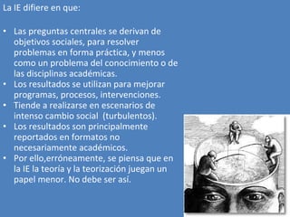 La IE difiere en que: Las preguntas centrales se derivan de objetivos sociales, para resolver problemas en forma práctica, y menos como un problema del conocimiento o de las disciplinas académicas. Los resultados se utilizan para mejorar programas, procesos, intervenciones. Tiende a realizarse en escenarios de intenso cambio social  (turbulentos). Los resultados son principalmente reportados en formatos no necesariamente académicos. Por ello,erróneamente, se piensa que en la IE la teoría y la teorización juegan un papel menor. No debe ser así. 