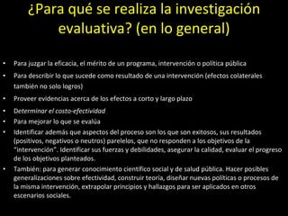 ¿Para qué se realiza la investigación evaluativa? (en lo general) Para juzgar la eficacia, el mérito de un programa, intervención o política pública Para describir lo que sucede como resultado de una intervención (efectos colaterales también no solo logros) Proveer evidencias acerca de los efectos a corto y largo plazo  D eterminar el costo-efectividad Para mejorar lo que se evalúa Identificar además que aspectos del proceso son los que son exitosos, sus resultados (positivos, negativos o neutros) parelelos, que no responden a los objetivos de la “intervención”. Identificar sus fuerzas y debilidades, asegurar la calidad, evaluar el progreso de los objetivos planteados. También: para generar conocimiento científico social y de salud pública. Hacer posibles generalizaciones sobre efectividad, construir teoría, diseñar nuevas políticas o procesos de la misma intervención, extrapolar principios y hallazgos para ser aplicados en otros escenarios sociales. 