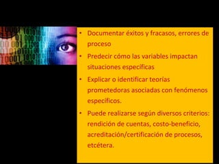 Documentar éxitos y fracasos, errores de proceso Predecir cómo las variables impactan situaciones específicas Explicar o identificar teorías prometedoras asociadas con fenómenos específicos.  Puede realizarse según diversos criterios: rendición de cuentas, costo-beneficio, acreditación/certificación de procesos, etcétera. 