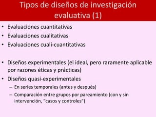 Tipos de diseños de investigación evaluativa (1) Evaluaciones cuantitativas Evaluaciones cualitativas Evaluaciones cuali-cuantitativas Diseños experimentales (el ideal, pero raramente aplicable por razones éticas y prácticas) Diseños quasi-experimentales  En series temporales (antes y después) Comparación entre grupos por pareamiento (con y sin intervención, “casos y controles”) 