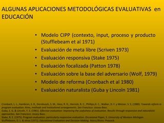 Modelo CIPP (contexto, input, proceso y producto  (Stufflebeam et al 1971) Evaluación de meta libre (Scriven 1973) Evaluación responsiva (Stake 1975) Evaluación focalizada (Patton 1978) Evaluación sobre la base del adversario (Wolf, 1979) Modelo de reforma (Cronbach et al 1980) Evaluación naturalista (Guba y Lincoln 1981) Cronbach, L. J., Hambron, S. R., Dornbusch, S. M., Hess, R. D., Hornick, R. C., Phillips, D. C., Walker, D. F. y Weiner, S. S. (1980).  Towards reform in program evaluation: Aims, methods and institutional arrangements. San Francisco: Jossey-Bass. Guba, E. G. & Lincoln, Y. S. (1981).  Effective evaluation: Improving the usefulness of evaluation. Results through responsive and naturalistic approaches. San Francisco: Jossey- Bass. Stake, R. E. (1975). Program evaluation: particularly responsive evaluation.  Occasional Paper, 5. University of Western Michigan. Stufflebeam, D. L. & otros (1971).  Educational Evaluation and Decision Making. Itasca, Illions: Peacock. ALGUNAS APLICACIONES METODOLÓGICAS EVALUATIVAS  en EDUCACIÓN 