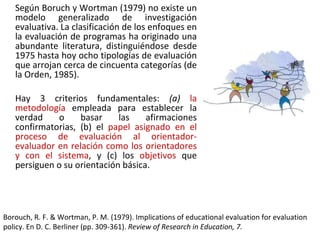 Según Boruch y Wortman (1979) no existe un modelo generalizado de investigación evaluativa. La clasificación de los enfoques en la evaluación de programas ha originado una abundante literatura, distinguiéndose desde 1975 hasta hoy ocho tipologías de evaluación que arrojan cerca de cincuenta categorías (de la Orden, 1985).  Hay 3 criterios fundamentales:  (a)  la metodología  empleada para establecer la verdad o basar las afirmaciones confirmatorias, (b) el  papel asignado en el proceso de evaluación al orientador-evaluador en relación como los orientadores y con el sistema , y (c) los  objetivos  que persiguen o su orientación básica. Borouch, R. F. & Wortman, P. M. (1979). Implications of educational evaluation for evaluation policy. En D. C. Berliner (pp. 309-361).  Review of Research in Education, 7. 