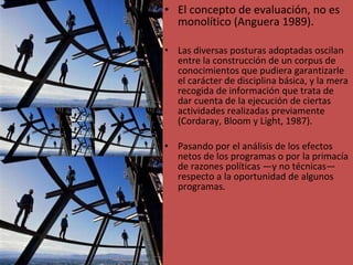El concepto de evaluación, no es monolítico (Anguera 1989). Las diversas posturas adoptadas oscilan entre la construcción de un corpus de conocimientos que pudiera garantizarle el carácter de disciplina básica, y la mera recogida de información que trata de dar cuenta de la ejecución de ciertas actividades realizadas previamente (Cordaray, Bloom y Light, 1987). Pasando por el análisis de los efectos netos de los programas o por la primacía de razones políticas —y no técnicas— respecto a la oportunidad de algunos programas. 
