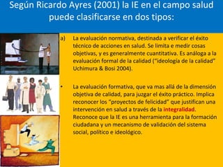 Según Ricardo Ayres (2001) la IE en el campo salud puede clasificarse en dos tipos: La evaluación normativa, destinada a verificar el éxito técnico de acciones en salud. Se limita e medir cosas objetivas, y es generalmente cuantitativa. Es análoga a la evaluación formal de la calidad (“ideología de la calidad” Uchimura & Bosi 2004). La evaluación formativa, que va mas allá de la dimensión objetiva de calidad, para juzgar el éxito práctico. Implica reconocer los “proyectos de felicidad” que justifican una intervención en salud a través de la  integralidad . Reconoce que la IE es una herramienta para la formación ciudadana y un mecanismo de validación del sistema social, político e ideológico. 