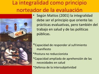 La integralidad como principio norteador de la evaluación Según Mattos (2001) la integralidad debe ser el principio que oriente las prácticas evaluativas, pero también del trabajo en salud y de las políticas públicas. * Capacidad de responder al sufrimiento manifiesto *Postura no reduccionista  *Capacidad ampliada de aprehensión de las necesidades en salud *Defensa de la intersubjetividad 