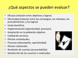 ¿Qué aspectos se pueden evaluar? Eficacia (relación entre objetivos y logros) Efectividad (relación entre las estrategias, los métodos, los procedimientos, y los logros) Costo-beneficio Implementación (operatividad, procesos) Aceptación en la población objetivo Calidad de servicios Efectos contextuales Procesos (desempeño, operatividad) Efectos colaterales Rendición de cuentas ( accountability ) Satisfacción de los usuarios o implicados 