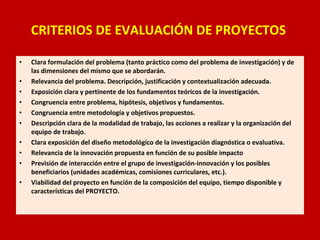 CRITERIOS DE EVALUACIÓN DE PROYECTOS  Clara formulación del problema (tanto práctico como del problema de investigación) y de las dimensiones del mismo que se abordarán.  Relevancia del problema. Descripción, justificación y contextualización adecuada.  Exposición clara y pertinente de los fundamentos teóricos de la investigación.  Congruencia entre problema, hipótesis, objetivos y fundamentos.  Congruencia entre metodología y objetivos propuestos.  Descripción clara de la modalidad de trabajo, las acciones a realizar y la organización del equipo de trabajo.  Clara exposición del diseño metodológico de la investigación diagnóstica o evaluativa.  Relevancia de la innovación propuesta en función de su posible impacto Previsión de interacción entre el grupo de investigación-innovación y los posibles beneficiarios (unidades académicas, comisiones curriculares, etc.).  Viabilidad del proyecto en función de la composición del equipo, tiempo disponible y características del PROYECTO.  