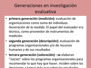 Generaciones en investigación evaluativa primera generación (medición):  evaluación de organizaciones como suma de individuos. G eneración de la medida.  El papel del evaluador era técnico, como proveedor de instrumentos de medición.  segunda generación (descripción):  evaluación de programas organizacionales y/o de recursos humanos y de sus resultados tercera generación (valoración) : se  elaboran "Juicios" sobre los programas organizacionales para recomendar lo que hay que hacer. Inciden sobre las decisiones a tomar más que sobre los resultados.  