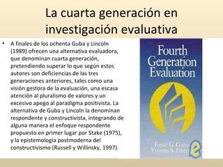 La cuarta generación en investigación evaluativa A finales de los ochenta Guba y Lincoln (1989) ofrecen una alternativa evaluadora, que denominan cuarta generación, pretendiendo superar lo que según estos autores son deficiencias de las tres generaciones anteriores, tales como una visión gestora de la evaluación, una escasa atención al pluralismo de valores y un excesivo apego al paradigma positivista. La alternativa de Guba y Lincoln la denominan respondente y constructivista, integrando de alguna manera el enfoque respondente propuesto en primer lugar por Stake (1975), y la epistemología postmoderna del constructivismo (Russell y Willinsky, 1997).  