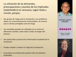 La utilización de las demandas, preocupaciones y asuntos de los implicados ( stakeholders ) es necesaria, según Guba y Lincoln, porque: Son grupos de riesgo ante la evaluación y sus problemas deben ser convenientemente contemplados, de manera que se sientan protegidos ante tal riesgo. Los resultados pueden ser utilizados en su contra en diferentes sentidos, sobre todo si están al margen del proceso. Son potenciales usuarios de la información resultante de la evaluación. Pueden ampliar y mejorar el rango de la evaluación. Se produce una interacción positiva entre los distintos implicados. 