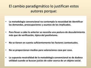 El cambio paradigmático lo justifican estos autores porque:   La metodología convencional no contempla la necesidad de identificar las demandas, preocupaciones y asuntos de los implicados. Para llevar a cabo lo anterior se necesita una postura de descubrimiento más que de verificación, típica del positivismo. No se tienen en cuenta suficientemente los factores contextuales. No se proporcionan medios para valoraciones caso por caso. La supuesta neutralidad de la metodología convencional es de dudosa utilidad cuando se buscan juicios de valor acerca de un objeto social. 