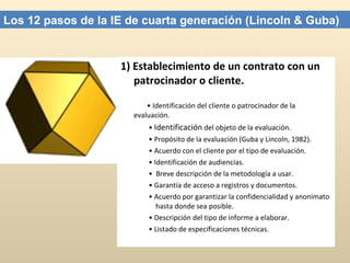 1) Establecimiento de un contrato con un patrocinador o cliente.   •  Identificación del cliente o patrocinador de la  evaluación.    •  Identificación  del objeto de la evaluación.    •  Propósito de la evaluación (Guba y Lincoln, 1982).    •  Acuerdo con el cliente por el tipo de evaluación.    •  Identificación de audiencias.    •  Breve descripción de la metodología a usar.    •  Garantía de acceso a registros y documentos.    •  Acuerdo por garantizar la confidencialidad y anonimato  hasta donde sea posible.    •  Descripción del tipo de informe a elaborar.    •  Listado de especificaciones técnicas. Los 12 pasos de la IE de cuarta generación (Lincoln & Guba) 