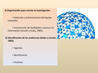 2) Organización para reciclar la investigación.   •  Selección y entrenamiento del equipo evaluador.   •  Consecución de facilidades y acceso a la información (Lincoln y Guba, 1985).   3) Identificación de las audiencias (Guba y Lincoln, 1982).   •  Agentes.   •  Beneficiarios.   •  Victimas. 