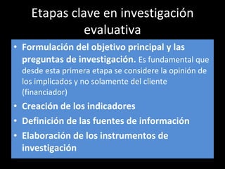 Etapas clave en investigación evaluativa Formulación del objetivo principal y las preguntas de investigación.  Es fundamental que desde esta primera etapa se considere la opinión de los implicados y no solamente del cliente (financiador) Creación de los indicadores Definición de las fuentes de información Elaboración de los instrumentos de investigación 