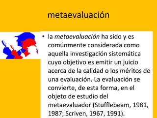 metaevaluación la  metaevaluación  ha sido y es comúnmente considerada como aquella investigación sistemática cuyo objetivo es emitir un juicio acerca de la calidad o los méritos de una evaluación. La evaluación se convierte, de esta forma, en el objeto de estudio del metaevaluador (Stufflebeam, 1981, 1987; Scriven, 1967, 1991). 