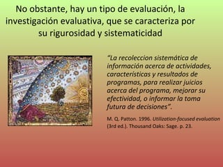 No obstante, hay un tipo de evaluación, la investigación evaluativa, que se caracteriza por su rigurosidad y sistematicidad “ La recoleccion sistemática de información acerca de actividades, características y resultados de programas, para realizar juicios acerca del programa, mejorar su efectividad, o informar la toma futura de decisiones”. M. Q. Patton. 1996.  Utilization-focused evaluation  (3rd ed.). Thousand Oaks: Sage. p. 23. 