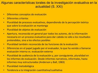 Diferentes conceptos de evaluación Diferentes criterios Pluralidad de procesos evaluativos, dependiendo de la percepción teórica que sobre la evaluación se mantenga Pluralidad de objetos de evaluación Apertura, reconocida en general por todos los autores, de la información necesaria en un proceso evaluativo para dar cabida no sólo a los resultados pretendidos, sino a los efectos posibles Pluralidad también reconocida de las funciones de la evaluación  Diferencias en el papel jugado por el evaluador, lo que ha venido a llamarse evaluación interna vs. evaluación externa Pluralidad de audiencia de la evaluación y, por consiguiente, pluralidad en los informes de evaluación. Desde informes narrativos, informales, hasta informes muy estructurados (Anderson y Ball, 1983) Pluralidad metodológica Tendencia a la integración cuantitativa/cualitativa Algunas características torales de la investigación evaluativa en la actualidad (S. XXI) 