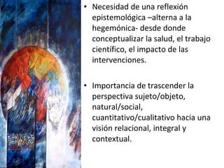 Necesidad de una reflexión epistemológica –alterna a la hegemónica- desde donde conceptualizar la salud, el trabajo científico, el impacto de las intervenciones. Importancia de trascender la perspectiva sujeto/objeto, natural/social, cuantitativo/cualitativo hacia una visión relacional, integral y contextual. 