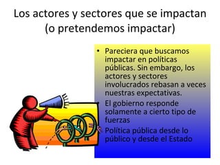 Los actores y sectores que se impactan (o pretendemos impactar) Pareciera que buscamos impactar en políticas públicas. Sin embargo, los actores y sectores involucrados rebasan a veces nuestras expectativas. El gobierno responde solamente a cierto tipo de fuerzas Política pública desde lo público y desde el Estado 