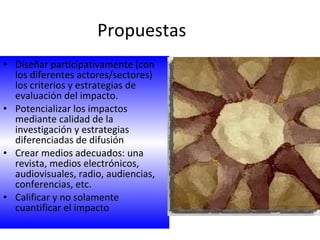 Propuestas  Diseñar participativamente (con los diferentes actores/sectores) los criterios y estrategias de evaluación del impacto. Potencializar los impactos mediante calidad de la investigación y estrategias diferenciadas de difusión Crear medios adecuados: una revista, medios electrónicos, audiovisuales, radio, audiencias, conferencias, etc. Calificar y no solamente cuantificar el impacto 