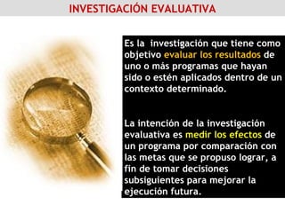 INVESTIGACIÓN EVALUATIVA Es la  investigación que tiene como objetivo  evaluar los resultados  de uno o más programas que hayan sido o estén aplicados dentro de un contexto determinado. La intención de la investigación evaluativa es  medir los efectos  de un programa por comparación con las metas que se propuso lograr, a fin de tomar decisiones subsiguientes para mejorar la ejecución futura. 