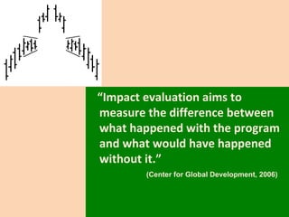 “ Impact evaluation aims to measure the difference between what happened with the program and what would have happened without it.” (Center for Global Development, 2006) 