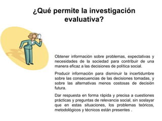 ¿Qué permite la investigación evaluativa? Obtener información sobre problemas, expectativas y necesidades de la sociedad para contribuir de una manera eficaz a las decisiones de política social.  Producir información para disminuir la incertidumbre sobre las consecuencias de las decisiones tomadas, y sobre las alternativas menos costosas de decisión futura.  Dar respuesta en forma rápida y precisa a cuestiones prácticas y preguntas de relevancia social, sin soslayar que en estas situaciones, los problemas teóricos, metodológicos y técnicos están presentes . 