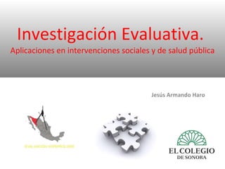 Investigación Evaluativa.  Aplicaciones en intervenciones sociales y de salud pública Jesús Armando Haro 