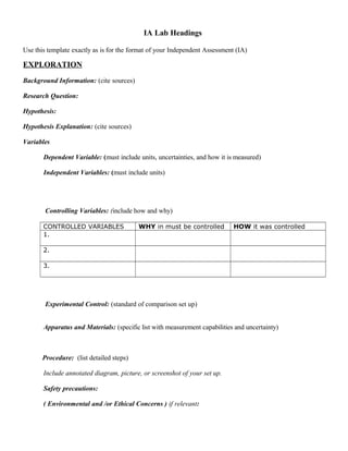 IA Lab Headings
Use this template exactly as is for the format of your Independent Assessment (IA)
EXPLORATION
Background Information: (cite sources)
Research Question:
Hypothesis:
Hypothesis Explanation: (cite sources)
Variables
Dependent Variable: (must include units, uncertainties, and how it is measured)
Independent Variables: (must include units)
Controlling Variables: (include how and why)
CONTROLLED VARIABLES WHY in must be controlled HOW it was controlled
1.
2.
3.
Experimental Control: (standard of comparison set up)
Apparatus and Materials: (specific list with measurement capabilities and uncertainty)
Procedure: (list detailed steps)
Include annotated diagram, picture, or screenshot of your set up.
Safety precautions:
( Environmental and /or Ethical Concerns ) if relevant:
 