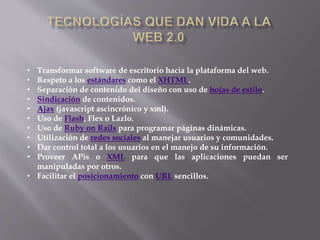 • Transformar software de escritorio hacia la plataforma del web.
• Respeto a los estándares como el XHTML.
• Separación de contenido del diseño con uso de hojas de estilo.
• Sindicación de contenidos.
• Ajax (javascript ascincrónico y xml).
• Uso de Flash, Flex o Lazlo.
• Uso de Ruby on Rails para programar páginas dinámicas.
• Utilización de redes sociales al manejar usuarios y comunidades.
• Dar control total a los usuarios en el manejo de su información.
• Proveer APis o XML para que las aplicaciones puedan ser
manipuladas por otros.
• Facilitar el posicionamiento con URL sencillos.
 