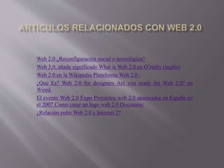 Web 2.0 ¿Reconfiguración social o tecnológica?
Web 3.0, añade significado What is Web 2.0 en O’reilly (inglés)
Web 2.0 en la Wikipedia Plataforma Web 2.0 :
¿Que Es? Web 2.0 for designers Are you ready for Web 2.0? en
Wired.
El evento Web 2.0 Expo Proyectos web 2.0 aparecidos en España en
el 2007 Como crear un logo web 2.0 Discusión:
¿Relación entre Web 2.0 e Internet 2?
 