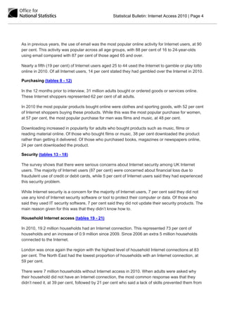 Statistical Bulletin: Internet Access 2010 | Page 4




As in previous years, the use of email was the most popular online activity for Internet users, at 90
per cent. This activity was popular across all age groups, with 88 per cent of 16 to 24-year-olds
using email compared with 87 per cent of those aged 65 and over.

Nearly a fifth (19 per cent) of Internet users aged 25 to 44 used the Internet to gamble or play lotto
online in 2010. Of all Internet users, 14 per cent stated they had gambled over the Internet in 2010.

Purchasing (tables 8 - 12)

In the 12 months prior to interview, 31 million adults bought or ordered goods or services online.
These Internet shoppers represented 62 per cent of all adults.

In 2010 the most popular products bought online were clothes and sporting goods, with 52 per cent
of Internet shoppers buying these products. While this was the most popular purchase for women,
at 57 per cent, the most popular purchase for men was films and music, at 48 per cent.

Downloading increased in popularity for adults who bought products such as music, films or
reading material online. Of those who bought films or music, 38 per cent downloaded the product
rather than getting it delivered. Of those who purchased books, magazines or newspapers online,
24 per cent downloaded the product.

Security (tables 13 - 18)

The survey shows that there were serious concerns about Internet security among UK Internet
users. The majority of Internet users (87 per cent) were concerned about financial loss due to
fraudulent use of credit or debit cards, while 5 per cent of Internet users said they had experienced
this security problem.

While Internet security is a concern for the majority of Internet users, 7 per cent said they did not
use any kind of Internet security software or tool to protect their computer or data. Of those who
said they used IT security software, 7 per cent said they did not update their security products. The
main reason given for this was that they didn’t know how to.

Household Internet access (tables 19 - 21)

In 2010, 19.2 million households had an Internet connection. This represented 73 per cent of
households and an increase of 0.9 million since 2009. Since 2006 an extra 5 million households
connected to the Internet.

London was once again the region with the highest level of household Internet connections at 83
per cent. The North East had the lowest proportion of households with an Internet connection, at
59 per cent.

There were 7 million households without Internet access in 2010. When adults were asked why
their household did not have an Internet connection, the most common response was that they
didn’t need it, at 39 per cent, followed by 21 per cent who said a lack of skills prevented them from
 