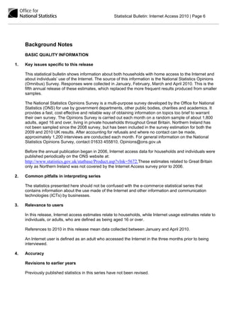 Statistical Bulletin: Internet Access 2010 | Page 6




     Background Notes
     BASIC QUALITY INFORMATION

1.   Key issues specific to this release

     This statistical bulletin shows information about both households with home access to the Internet and
     about individuals’ use of the Internet. The source of this information is the National Statistics Opinions
     (Omnibus) Survey. Responses were collected in January, February, March and April 2010. This is the
     fifth annual release of these estimates, which replaced the more frequent results produced from smaller
     samples.

     The National Statistics Opinions Survey is a multi-purpose survey developed by the Office for National
     Statistics (ONS) for use by government departments, other public bodies, charities and academics. It
     provides a fast, cost effective and reliable way of obtaining information on topics too brief to warrant
     their own survey. The Opinions Survey is carried out each month on a random sample of about 1,800
     adults, aged 16 and over, living in private households throughout Great Britain. Northern Ireland has
     not been sampled since the 2008 survey, but has been included in the survey estimation for both the
     2009 and 2010 UK results. After accounting for refusals and where no contact can be made,
     approximately 1,200 interviews are conducted each month. For general information on the National
     Statistics Opinions Survey, contact 01633 455810, Opinions@ons.gov.uk

     Before the annual publication began in 2006, Internet access data for households and individuals were
     published periodically on the ONS website at:
     http://www.statistics.gov.uk/statbase/Product.asp?vlnk=5672.These estimates related to Great Britain
     only as Northern Ireland was not covered by the Internet Access survey prior to 2006.

2.   Common pitfalls in interpreting series

     The statistics presented here should not be confused with the e-commerce statistical series that
     contains information about the use made of the Internet and other information and communication
     technologies (ICTs) by businesses.

3.   Relevance to users

     In this release, Internet access estimates relate to households, while Internet usage estimates relate to
     individuals, or adults, who are defined as being aged 16 or over.

     References to 2010 in this release mean data collected between January and April 2010.

     An Internet user is defined as an adult who accessed the Internet in the three months prior to being
     interviewed.

4.   Accuracy

     Revisions to earlier years

     Previously published statistics in this series have not been revised.
 