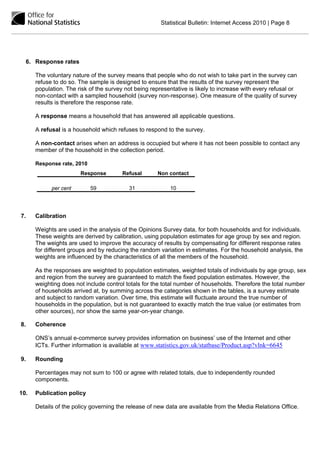 Statistical Bulletin: Internet Access 2010 | Page 8




  6. Response rates

      The voluntary nature of the survey means that people who do not wish to take part in the survey can
      refuse to do so. The sample is designed to ensure that the results of the survey represent the
      population. The risk of the survey not being representative is likely to increase with every refusal or
      non-contact with a sampled household (survey non-response). One measure of the quality of survey
      results is therefore the response rate.

      A response means a household that has answered all applicable questions.

      A refusal is a household which refuses to respond to the survey.

      A non-contact arises when an address is occupied but where it has not been possible to contact any
      member of the household in the collection period.

      Response rate, 2010
                       Response         Refusal       Non contact

            per cent        59            31               10




7.    Calibration

      Weights are used in the analysis of the Opinions Survey data, for both households and for individuals.
      These weights are derived by calibration, using population estimates for age group by sex and region.
      The weights are used to improve the accuracy of results by compensating for different response rates
      for different groups and by reducing the random variation in estimates. For the household analysis, the
      weights are influenced by the characteristics of all the members of the household.

      As the responses are weighted to population estimates, weighted totals of individuals by age group, sex
      and region from the survey are guaranteed to match the fixed population estimates. However, the
      weighting does not include control totals for the total number of households. Therefore the total number
      of households arrived at, by summing across the categories shown in the tables, is a survey estimate
      and subject to random variation. Over time, this estimate will fluctuate around the true number of
      households in the population, but is not guaranteed to exactly match the true value (or estimates from
      other sources), nor show the same year-on-year change.

8.    Coherence

      ONS’s annual e-commerce survey provides information on business’ use of the Internet and other
      ICTs. Further information is available at www.statistics.gov.uk/statbase/Product.asp?vlnk=6645

9.    Rounding

      Percentages may not sum to 100 or agree with related totals, due to independently rounded
      components.

10.   Publication policy

      Details of the policy governing the release of new data are available from the Media Relations Office.
 