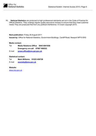 Statistical Bulletin: Internet Access 2010 | Page 9




11.    National Statistics are produced to high professional standards set out in the Code of Practice for
      Official Statistics. They undergo regular quality assurance reviews to ensure that they meet customer
      needs They are produced free from any political interference. © Crown copyright 2010.




      Next publication: Friday 26 August 2011
      Issued by: Office for National Statistics, Government Buildings, Cardiff Road, Newport NP10 8XG


      Media contact:
      Tel        Media Relations Office    0845 6041858
                 Emergency on-call     07867 906553
      E-mail     press.office@ons.gsi.gov.uk


      Statistical contact:
      Tel        Mark Williams    01633 456728
      E-mail     esociety@ons.gov.uk


      Website:
      www.ons.gov.uk
 