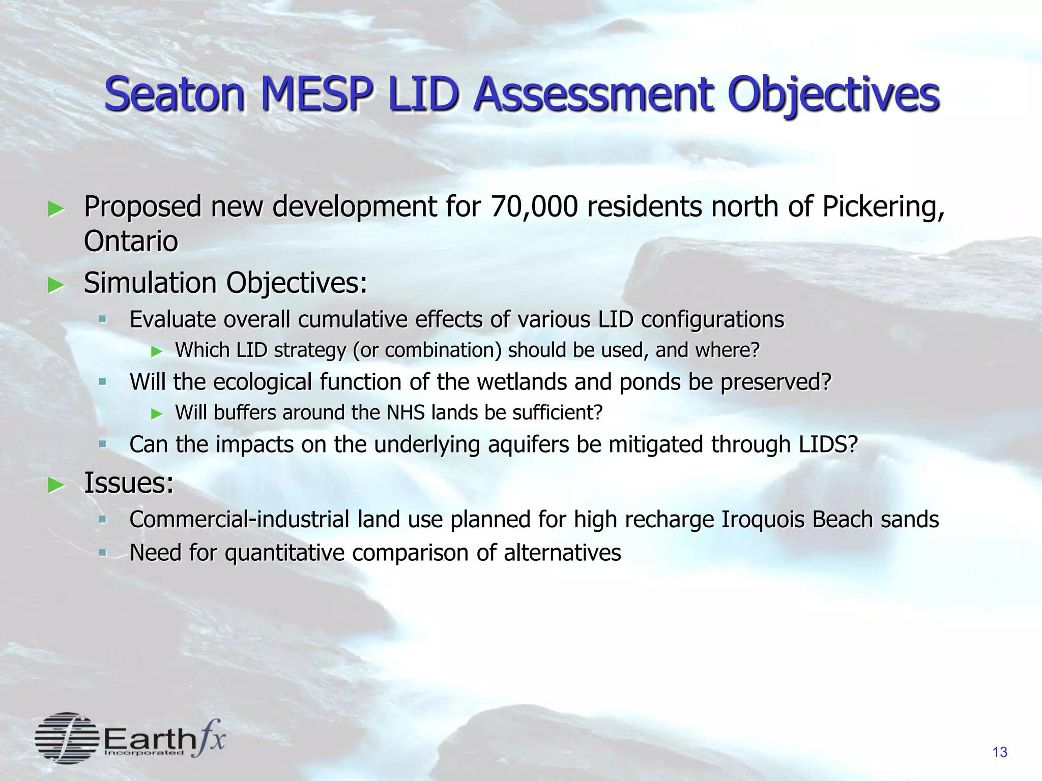13
Seaton MESP LID Assessment Objectives
► Proposed new development for 70,000 residents north of Pickering,
Ontario
► Simulation Objectives:
 Evaluate overall cumulative effects of various LID configurations
► Which LID strategy (or combination) should be used, and where?
 Will the ecological function of the wetlands and ponds be preserved?
► Will buffers around the NHS lands be sufficient?
 Can the impacts on the underlying aquifers be mitigated through LIDS?
► Issues:
 Commercial-industrial land use planned for high recharge Iroquois Beach sands
 Need for quantitative comparison of alternatives
 