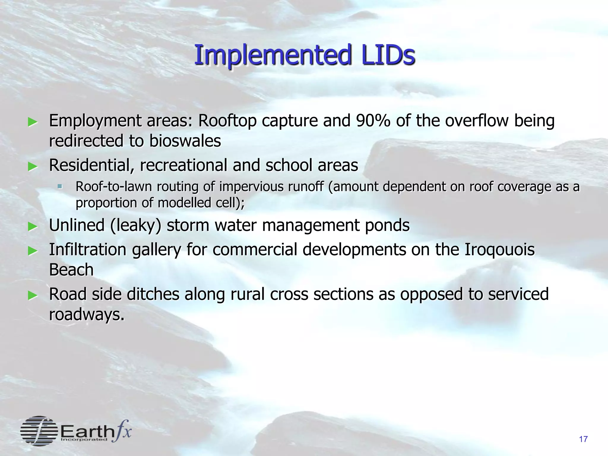 17
Implemented LIDs
► Employment areas: Rooftop capture and 90% of the overflow being
redirected to bioswales
► Residential, recreational and school areas
 Roof-to-lawn routing of impervious runoff (amount dependent on roof coverage as a
proportion of modelled cell);
► Unlined (leaky) storm water management ponds
► Infiltration gallery for commercial developments on the Iroqouois
Beach
► Road side ditches along rural cross sections as opposed to serviced
roadways.
 