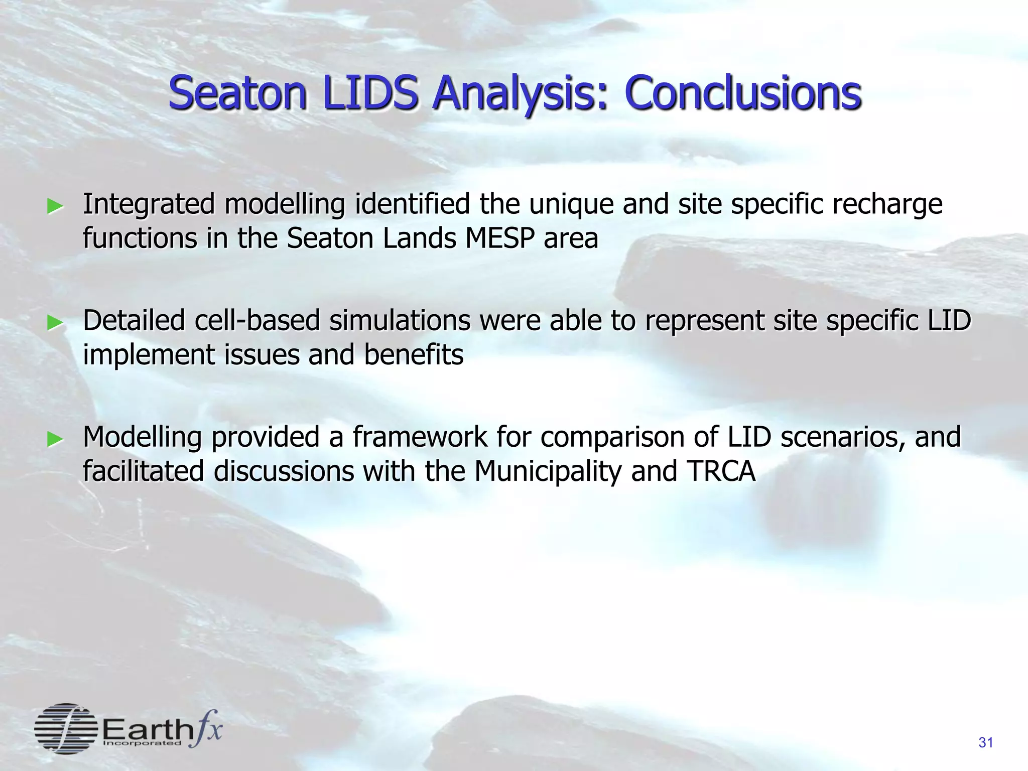 31
Seaton LIDS Analysis: Conclusions
► Integrated modelling identified the unique and site specific recharge
functions in the Seaton Lands MESP area
► Detailed cell-based simulations were able to represent site specific LID
implement issues and benefits
► Modelling provided a framework for comparison of LID scenarios, and
facilitated discussions with the Municipality and TRCA
 