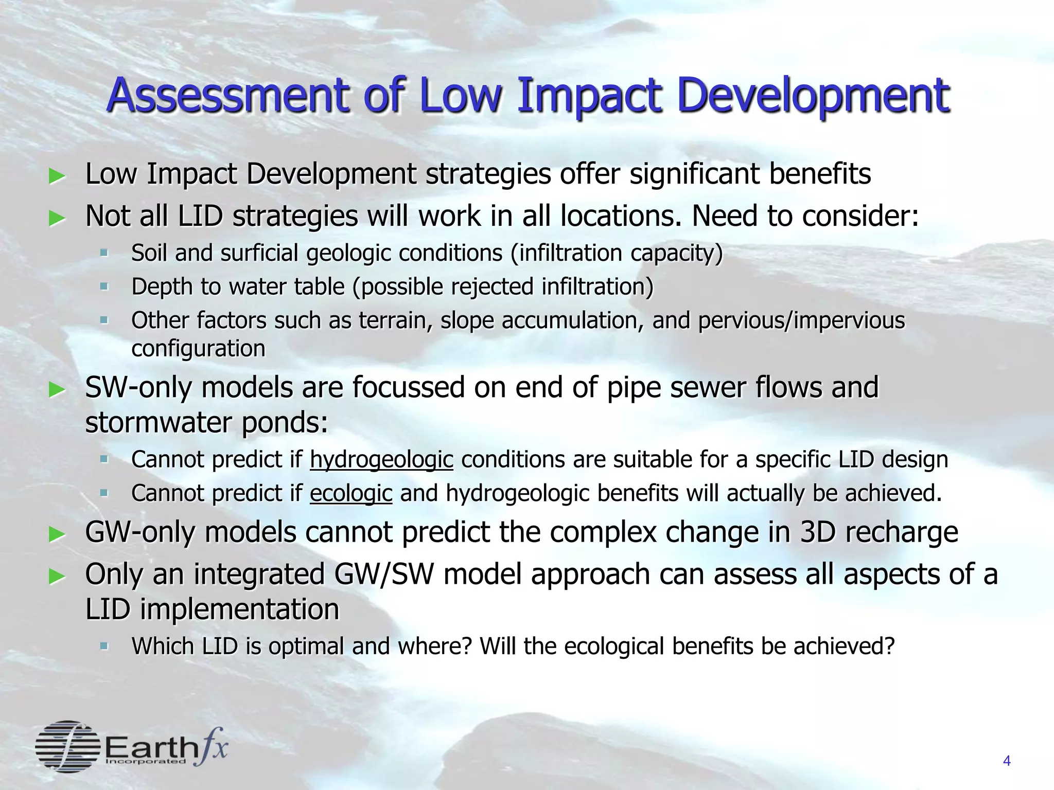 4
Assessment of Low Impact Development
► Low Impact Development strategies offer significant benefits
► Not all LID strategies will work in all locations. Need to consider:
 Soil and surficial geologic conditions (infiltration capacity)
 Depth to water table (possible rejected infiltration)
 Other factors such as terrain, slope accumulation, and pervious/impervious
configuration
► SW-only models are focussed on end of pipe sewer flows and
stormwater ponds:
 Cannot predict if hydrogeologic conditions are suitable for a specific LID design
 Cannot predict if ecologic and hydrogeologic benefits will actually be achieved.
► GW-only models cannot predict the complex change in 3D recharge
► Only an integrated GW/SW model approach can assess all aspects of a
LID implementation
 Which LID is optimal and where? Will the ecological benefits be achieved?
 