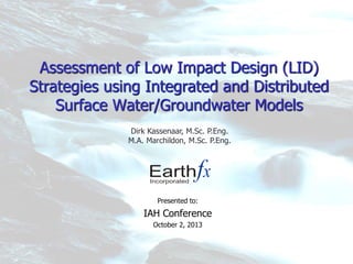 Assessment of Low Impact Design (LID)
Strategies using Integrated and Distributed
Surface Water/Groundwater Models
Presented to:
IAH Conference
October 2, 2013
Dirk Kassenaar, M.Sc. P.Eng.
M.A. Marchildon, M.Sc. P.Eng.
 