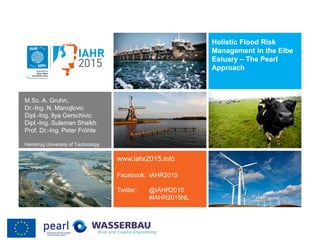 Holistic Flood Risk
Management in the Elbe
Estuary – The Pearl
Approach
www.iahr2015.info
Facebook: IAHR2015
Twitter: @IAHR2015
#IAHR2015NL
M.Sc. A. Gruhn,
Dr.-Ing. N. Manojlovic
Dipl.-Ing. Ilya Gerschivic
Dipl.-Ing. Suleman Shaikh
Prof. Dr.-Ing. Peter Fröhle
Hambrug University of Technology
 