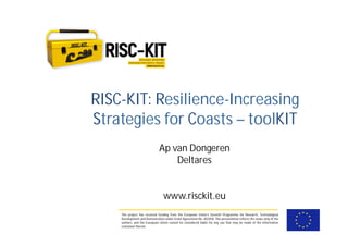 This project has received funding from the European Union’s Seventh Programme for Research, Technological
Development and Demostration under Grant Agreement No. 603458. This presentation reflects the views only of the
authors, and the European Union cannot be considered liable for any use that may be made of the information
contained therein.
RISC-KIT: Resilience-Increasing
Strategies for Coasts – toolKIT
Ap van Dongeren
Deltares
www.risckit.eu
 