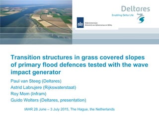 IAHR 28 June – 3 July 2015, The Hague, the Netherlands
Transition structures in grass covered slopes
of primary flood defences tested with the wave
impact generator
Paul van Steeg (Deltares)
Astrid Labrujere (Rijkswaterstaat)
Roy Mom (Infram)
Guido Wolters (Deltares, presentation)
 