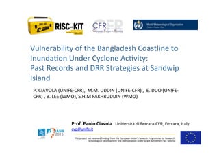 This	
  project	
  has	
  received	
  funding	
  from	
  the	
  European	
  Union’s	
  Seventh	
  Programme	
  for	
  Research,	
  
Technological	
  Development	
  and	
  Demostra>on	
  under	
  Grant	
  Agreement	
  No.	
  603458	
  
Prof.	
  Paolo	
  Ciavola,	
  Università	
  di	
  Ferrara-­‐CFR,	
  Ferrara,	
  Italy	
  
cvp@unife.it	
  
Vulnerability	
  of	
  the	
  Bangladesh	
  Coastline	
  to	
  
Inunda>on	
  Under	
  Cyclone	
  Ac>vity:	
  	
  
Past	
  Records	
  and	
  DRR	
  Strategies	
  at	
  Sandwip	
  
Island	
  
	
  P.	
  CIAVOLA	
  (UNIFE-­‐CFR),	
  	
  M.M.	
  UDDIN	
  (UNIFE-­‐CFR)	
  ,	
  	
  E.	
  DUO	
  (UNIFE-­‐
CFR)	
  ,	
  B.	
  LEE	
  (WMO),	
  S.H.M	
  FAKHRUDDIN	
  (WMO)	
  
 