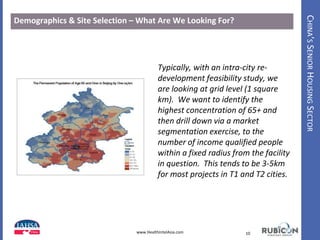 CHINA’SSENIORHOUSINGSECTOR
Demographics & Site Selection – What Are We Looking For?
10www.HealthIntelAsia.com
Typically, with an intra-city re-
development feasibility study, we
are looking at grid level (1 square
km). We want to identify the
highest concentration of 65+ and
then drill down via a market
segmentation exercise, to the
number of income qualified people
within a fixed radius from the facility
in question. This tends to be 3-5km
for most projects in T1 and T2 cities.
 