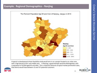 CHINA’SSENIORHOUSINGSECTOR
Example: Regional Demographics - Nanjing
11
A typical re-development driven feasibility study would zero in on a project located in an urban area
with a high density of 65+ and middle class. In Nanjing, a good example would be Molingjiedao, with
a population of 16,818 aged 65 and older. This is important because at typical market penetration rates,
that district would have between 15 and 757 potential customers.
 