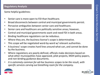 CHINA’SSENIORHOUSINGSECTOR
Regulatory Analysis
Some helpful guidelines:
• Senior care is more open to FDI than healthcare.
• Broad disconnects between central and municipal governments persist.
• Pervasive ambiguities between senior care and healthcare.
• Senior care and healthcare are politically sensitive areas; however,
• Central and municipal governments want and need FDI in both areas.
• Binding healthcare regulations can be nebulous.
• Where they are, the business license’s scope is determinative.
• This scope will be negotiated word-by-word w/ relevant authorities.
• A business’ scope creates hard lines around what can, and cannot be done
by the business.
• Where regulations are poorly defined, officials make decisions based on
what other municipalities have approved, pilot projects, MOH policy papers,
and non-binding guidance documents.
• It is extremely common for ad-hoc business scopes to be the result, with
specific services carving out breathing room for the company.
 